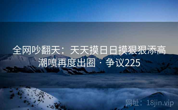 全网吵翻天:天天摸日日摸狠狠添高潮喷再度出圈 · 争议225