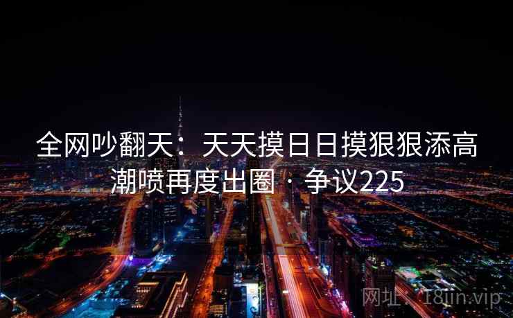 全网吵翻天:天天摸日日摸狠狠添高潮喷再度出圈 · 争议225