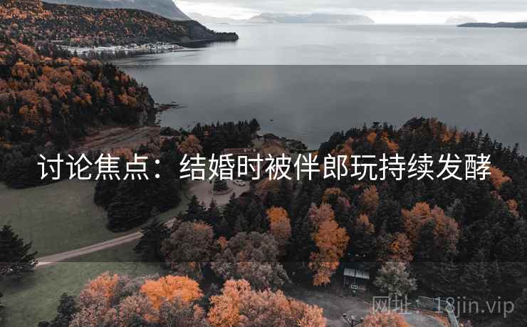 讨论焦点：结婚时被伴郎玩持续发酵