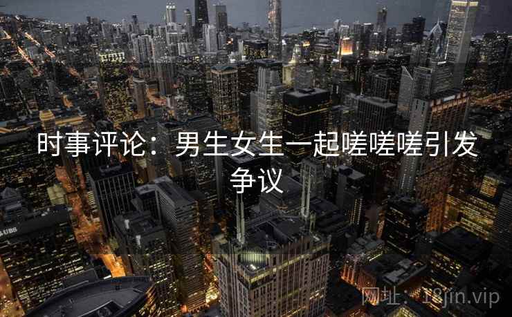 时事评论：男生女生一起嗟嗟嗟引发争议