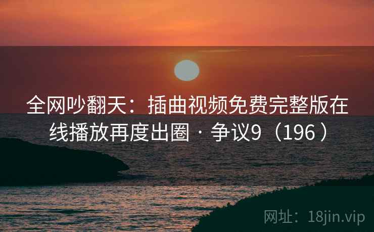 全网吵翻天：插曲视频免费完整版在线播放再度出圈 · 争议9（196 ）