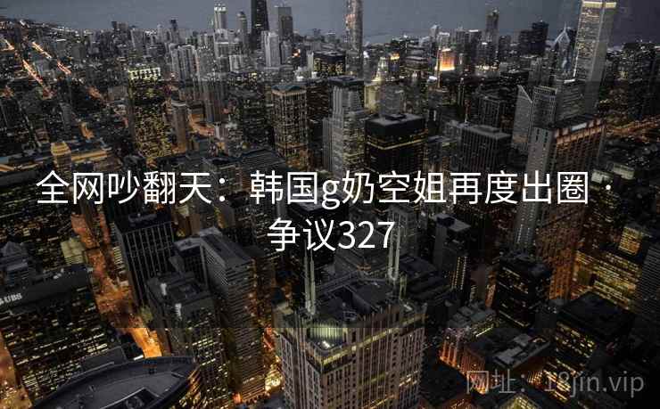 全网吵翻天：韩国g奶空姐再度出圈 · 争议327