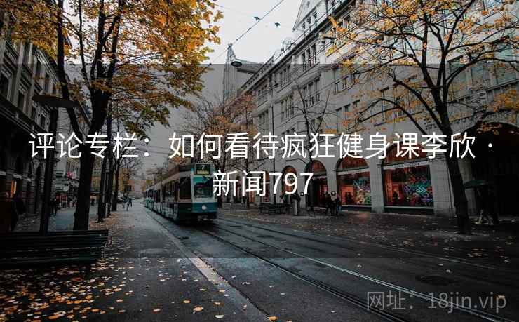 评论专栏：如何看待疯狂健身课李欣 · 新闻797  第2张