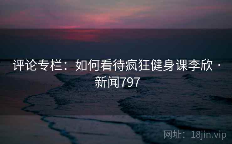 评论专栏：如何看待疯狂健身课李欣 · 新闻797